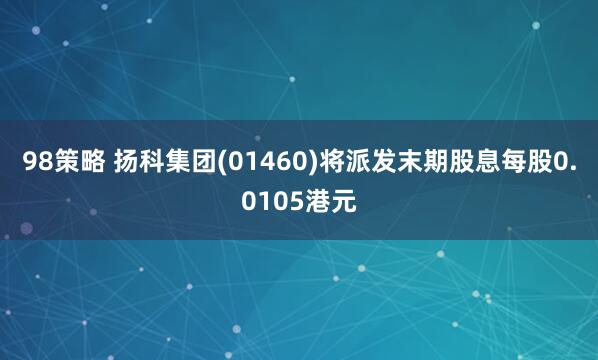 98策略 扬科集团(01460)将派发末期股息每股0.0105港元