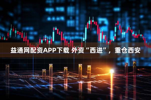 益通网配资APP下载 外资“西进”，重仓西安