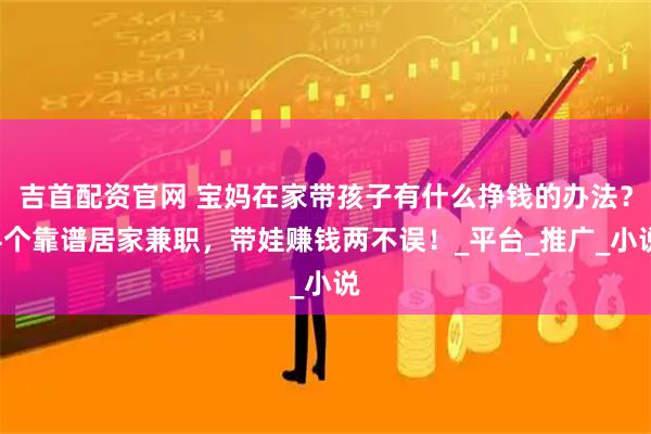 吉首配资官网 宝妈在家带孩子有什么挣钱的办法？4个靠谱居家兼职，带娃赚钱两不误！_平台_推广_小说