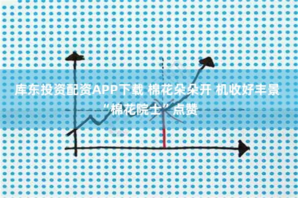 库东投资配资APP下载 棉花朵朵开 机收好丰景 “棉花院士”点赞