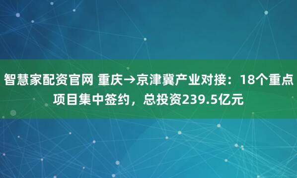 智慧家配资官网 重庆→京津冀产业对接：18个重点项目集中签约，总投资239.5亿元