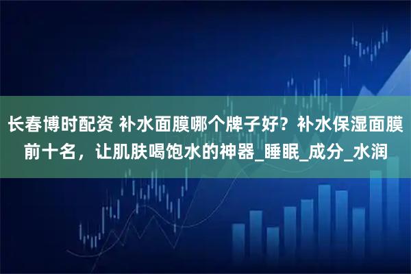 长春博时配资 补水面膜哪个牌子好？补水保湿面膜前十名，让肌肤喝饱水的神器_睡眠_成分_水润