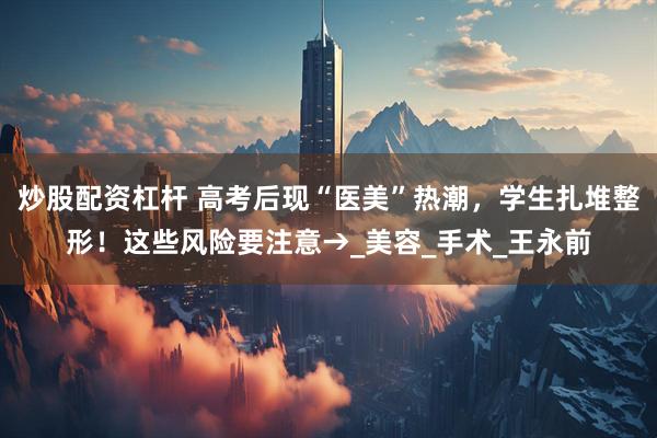 炒股配资杠杆 高考后现“医美”热潮，学生扎堆整形！这些风险要注意→_美容_手术_王永前