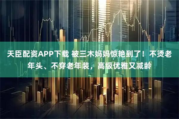 天臣配资APP下载 被三木妈妈惊艳到了！不烫老年头、不穿老年装，高级优雅又减龄
