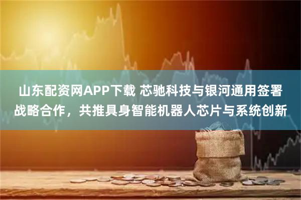 山东配资网APP下载 芯驰科技与银河通用签署战略合作,共推具身智能机器人芯片与系统创新