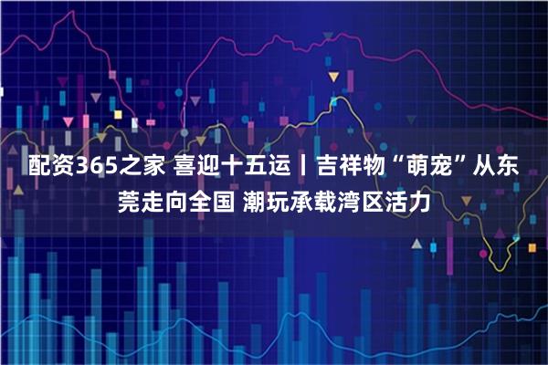 配资365之家 喜迎十五运丨吉祥物“萌宠”从东莞走向全国 潮玩承载湾区活力