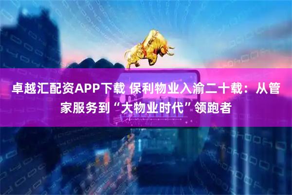 卓越汇配资APP下载 保利物业入渝二十载:从管家服务到“大物业时代”领跑者