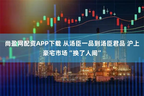 尚盈网配资APP下载 从汤臣一品到汤臣君品 沪上豪宅市场“换了人间”