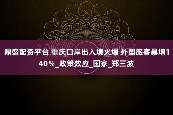 鼎盛配资平台 重庆口岸出入境火爆 外国旅客暴增140％_政策效应_国家_郑三波