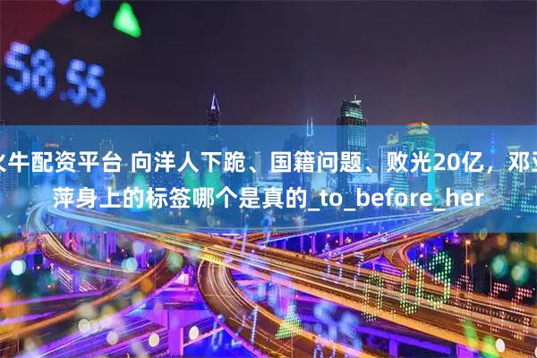 火牛配资平台 向洋人下跪、国籍问题、败光20亿,邓亚萍身上的标签哪个是真的_to_before_her