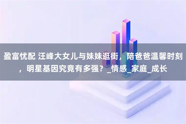 盈富忧配 汪峰大女儿与妹妹逛街,陪爸爸温馨时刻,明星基因究竟有多强?_情感_家庭_成长