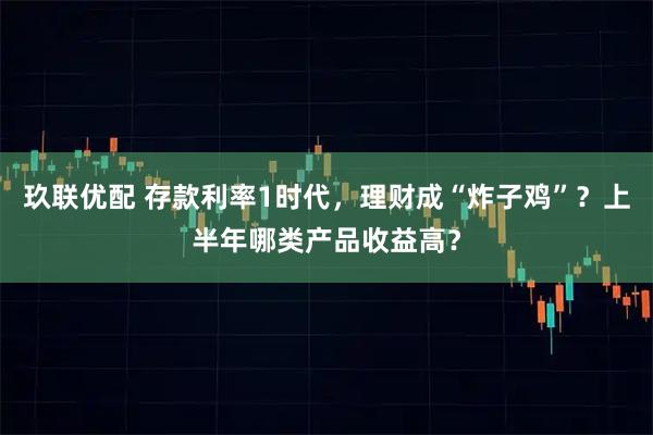 玖联优配 存款利率1时代,理财成“炸子鸡”?上半年哪类产品收益高?