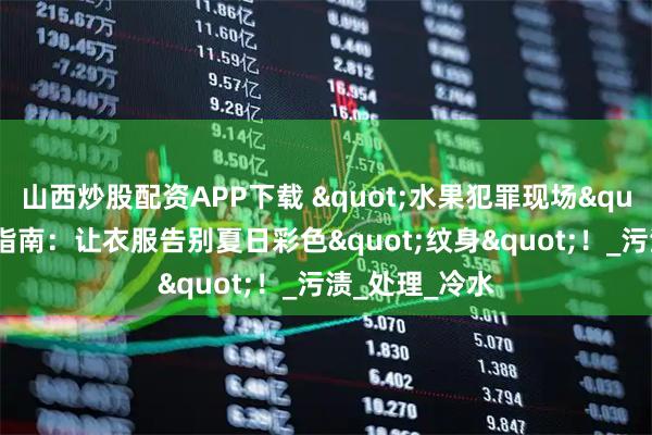 山西炒股配资APP下载 "水果犯罪现场"速效清理指南：让衣服告别夏日彩色"纹身"！_污渍_处理_冷水