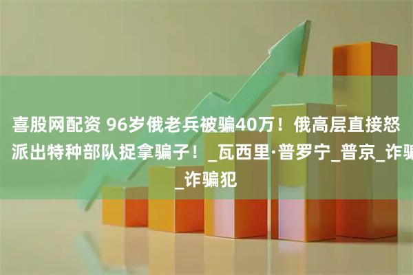 喜股网配资 96岁俄老兵被骗40万!俄高层直接怒了,派出特种部队捉拿骗子!_瓦西里·普罗宁_普京_诈骗犯