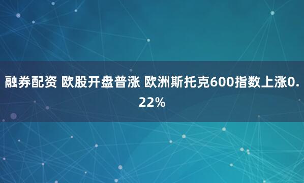 融券配资 欧股开盘普涨 欧洲斯托克600指数上涨0.22%