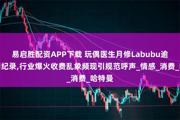 易启胜配资APP下载 玩偶医生月修Labubu逾百只创纪录,行业爆火收费乱象频现引规范呼声_情感_消费_哈特曼