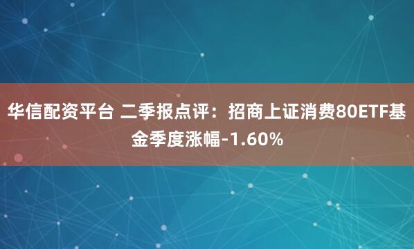 华信配资平台 二季报点评：招商上证消费80ETF基金季度涨幅-1.60%