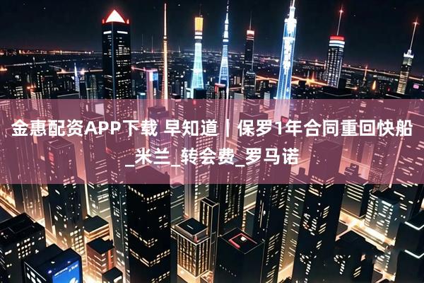 金惠配资APP下载 早知道|保罗1年合同重回快船_米兰_转会费_罗马诺