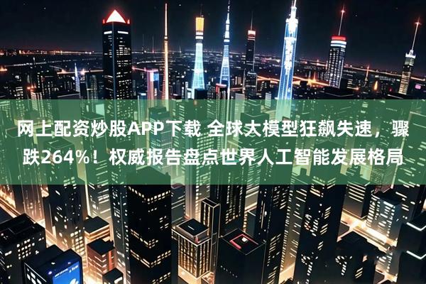 网上配资炒股APP下载 全球大模型狂飙失速，骤跌264%！权威报告盘点世界人工智能发展格局