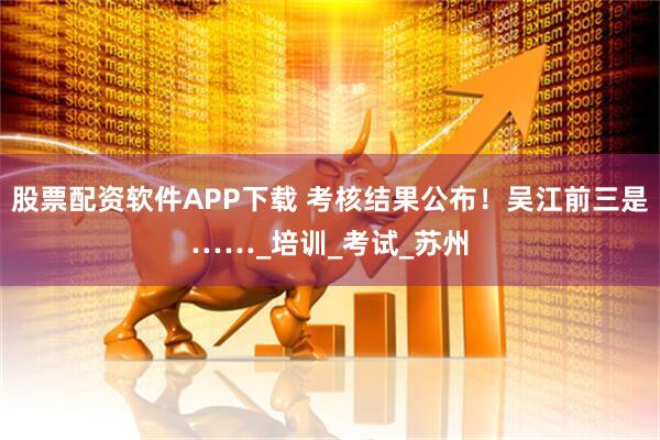 股票配资软件APP下载 考核结果公布！吴江前三是……_培训_考试_苏州