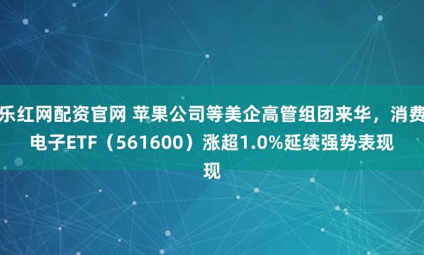 乐红网配资官网 苹果公司等美企高管组团来华，消费电子ETF（561600）涨超1.0%延续强势表现