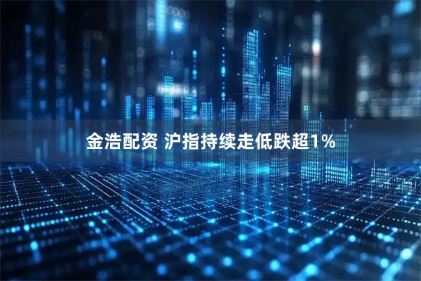 金浩配资 沪指持续走低跌超1%