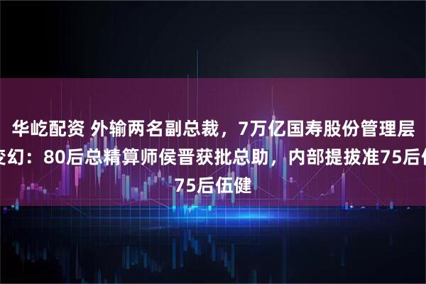 华屹配资 外输两名副总裁，7万亿国寿股份管理层多变幻：80后总精算师侯晋获批总助，内部提拔准75后伍健