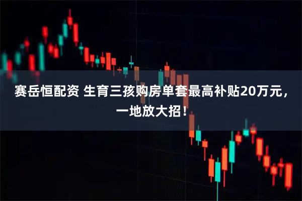 赛岳恒配资 生育三孩购房单套最高补贴20万元,一地放大招!