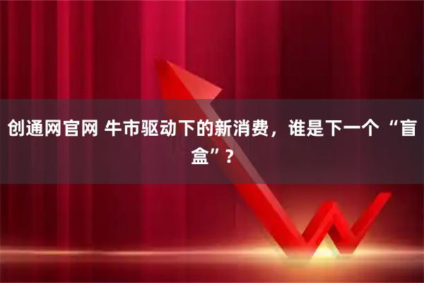 创通网官网 牛市驱动下的新消费,谁是下一个 “盲盒”?