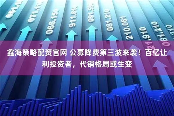鑫海策略配资官网 公募降费第三波来袭！百亿让利投资者，代销格局或生变