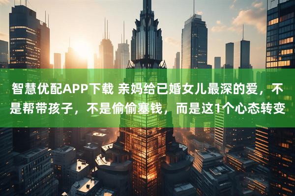 智慧优配APP下载 亲妈给已婚女儿最深的爱,不是帮带孩子,不是偷偷塞钱,而是这1个心态转变