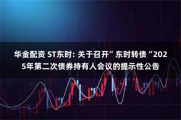华金配资 ST东时: 关于召开”东时转债“2025年第二次债券持有人会议的提示性公告