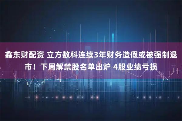 鑫东财配资 立方数科连续3年财务造假或被强制退市!下周解禁股名单出炉 4股业绩亏损