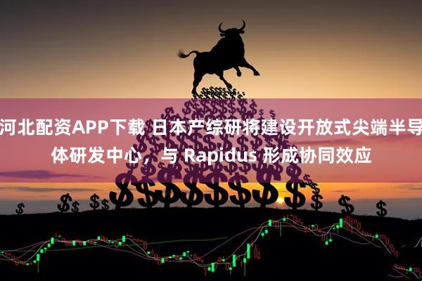 河北配资APP下载 日本产综研将建设开放式尖端半导体研发中心，与 Rapidus 形成协同效应