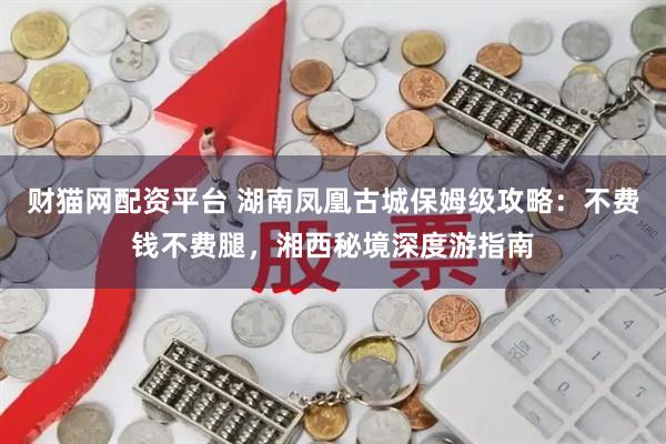 财猫网配资平台 湖南凤凰古城保姆级攻略:不费钱不费腿,湘西秘境深度游指南