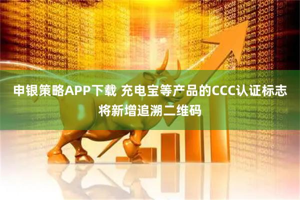 申银策略APP下载 充电宝等产品的CCC认证标志将新增追溯二维码