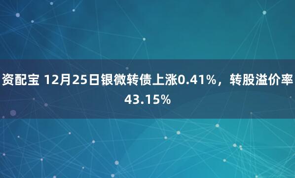 资配宝 12月25日银微转债上涨0.41%,转股溢价率43.15%