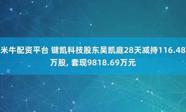 米牛配资平台 键凯科技股东吴凯庭28天减持116.48万股, 套现9818.69万元