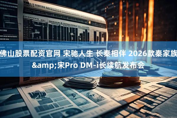 佛山股票配资官网 宋驰人生 长秦相伴 2026款秦家族&宋Pro DM-i长续航发布会