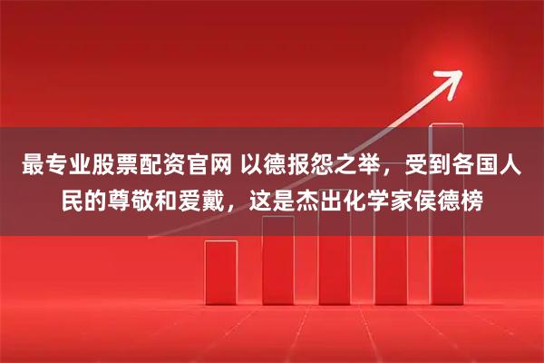 最专业股票配资官网 以德报怨之举，受到各国人民的尊敬和爱戴，这是杰出化学家侯德榜