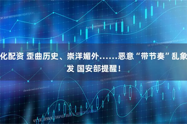 同化配资 歪曲历史、崇洋媚外……恶意“带节奏”乱象频发 国安部提醒！