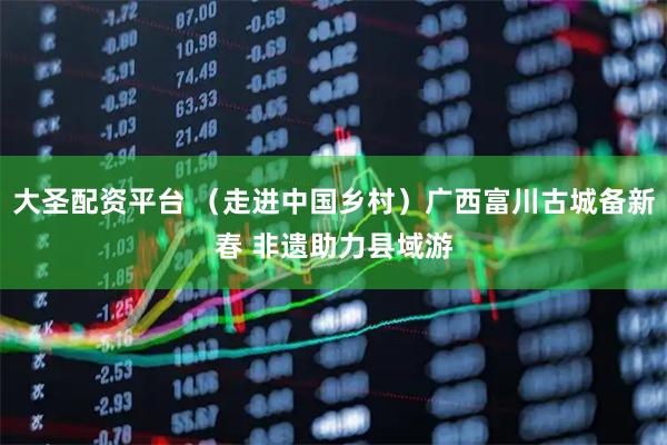 大圣配资平台 （走进中国乡村）广西富川古城备新春 非遗助力县域游