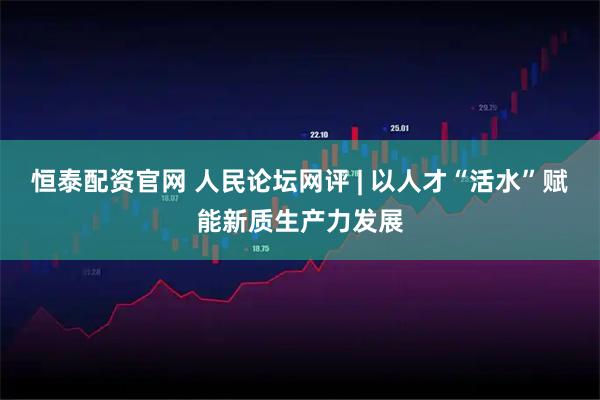恒泰配资官网 人民论坛网评 | 以人才“活水”赋能新质生产力发展