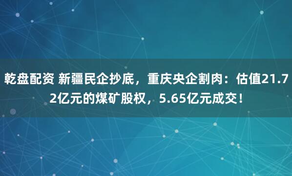乾盘配资 新疆民企抄底，重庆央企割肉：估值21.72亿元的煤矿股权，5.65亿元成交！