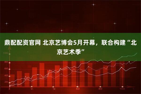 鼎配配资官网 北京艺博会5月开幕，联合构建“北京艺术季”