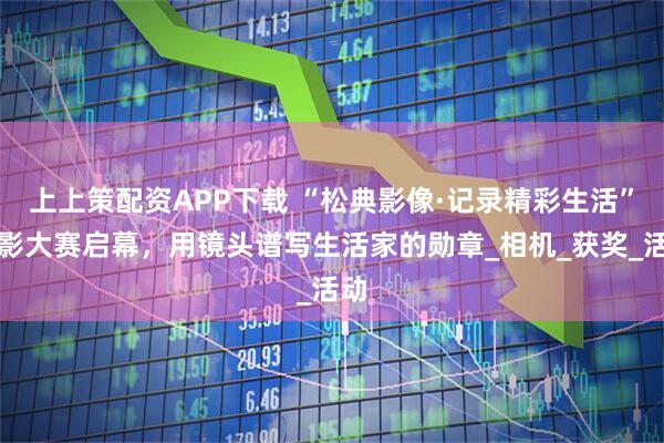 上上策配资APP下载 “松典影像·记录精彩生活”摄影大赛启幕，用镜头谱写生活家的勋章_相机_获奖_活动