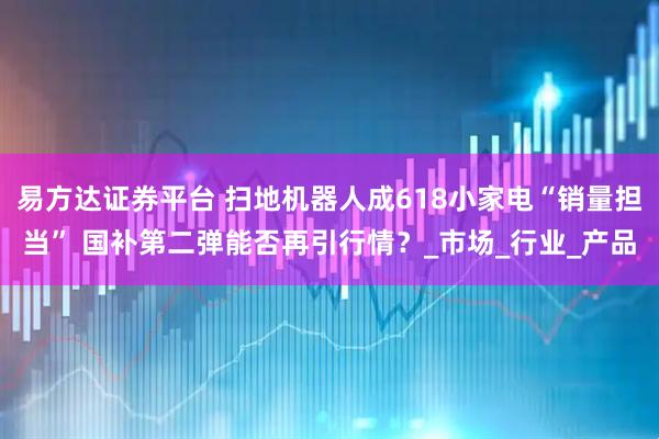 易方达证券平台 扫地机器人成618小家电“销量担当” 国补第二弹能否再引行情？_市场_行业_产品