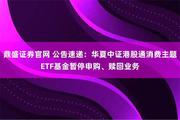 鼎盛证券官网 公告速递：华夏中证港股通消费主题ETF基金暂停申购、赎回业务