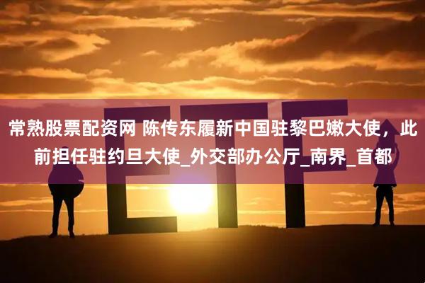 常熟股票配资网 陈传东履新中国驻黎巴嫩大使，此前担任驻约旦大使_外交部办公厅_南界_首都