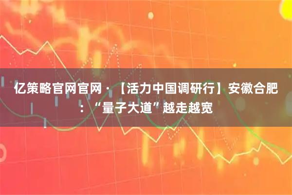 亿策略官网官网 · 【活力中国调研行】安徽合肥：“量子大道”越走越宽